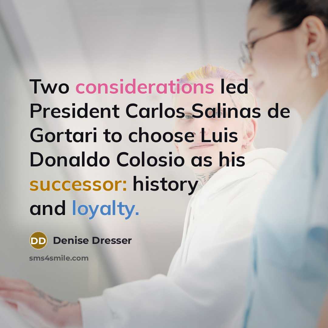 “Two considerations led President Carlos Salinas de Gortari to choose Luis Donaldo Colosio as his successor: history and loyalty.” quote by Denise Dresser