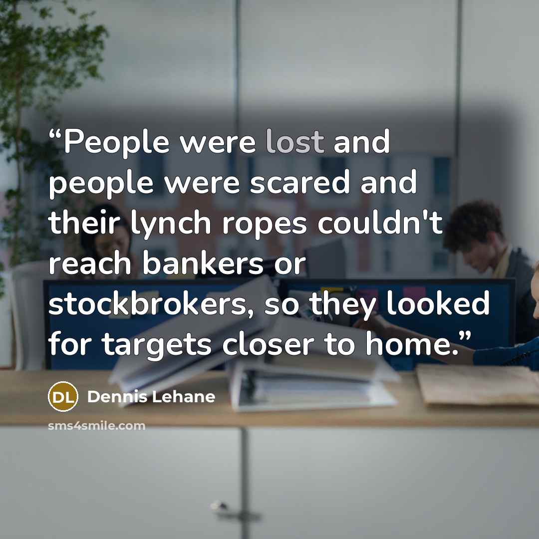 “People were lost and people were scared and their lynch ropes couldn't reach bankers or stockbrokers, so they looked for targets closer to home.” quote by Dennis Lehane