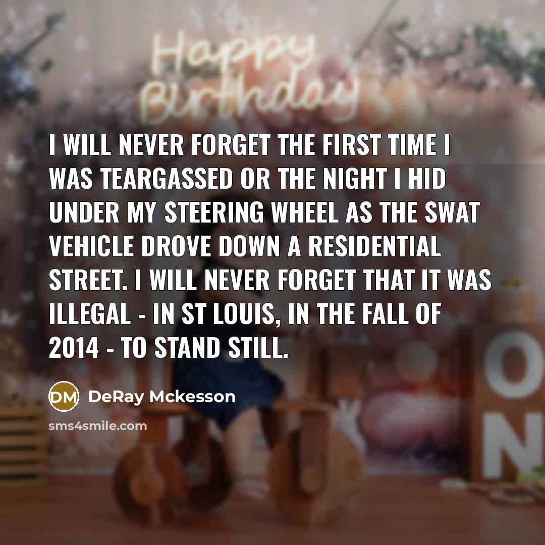 “I will never forget the first time I was teargassed or the night I hid under my steering wheel as the SWAT vehicle drove down a residential street. I will never forget that it was illegal - in St Louis, in the fall of 2014 - to stand still.” quote by DeRay Mckesson
