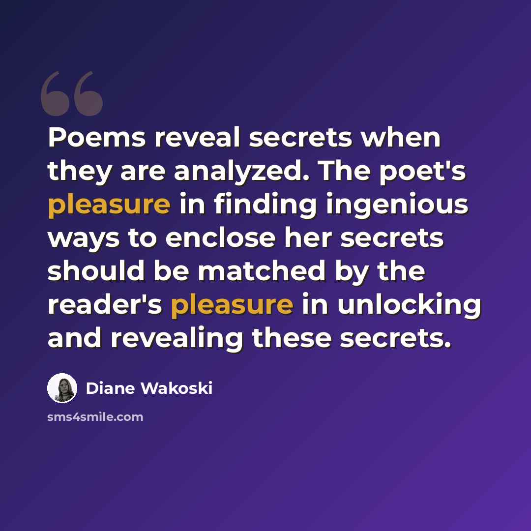 “Poems reveal secrets when they are analyzed. The poet's pleasure in finding ingenious ways to enclose her secrets should be matched by the reader's pleasure in unlocking and revealing these secrets.” quote by Diane Wakoski
