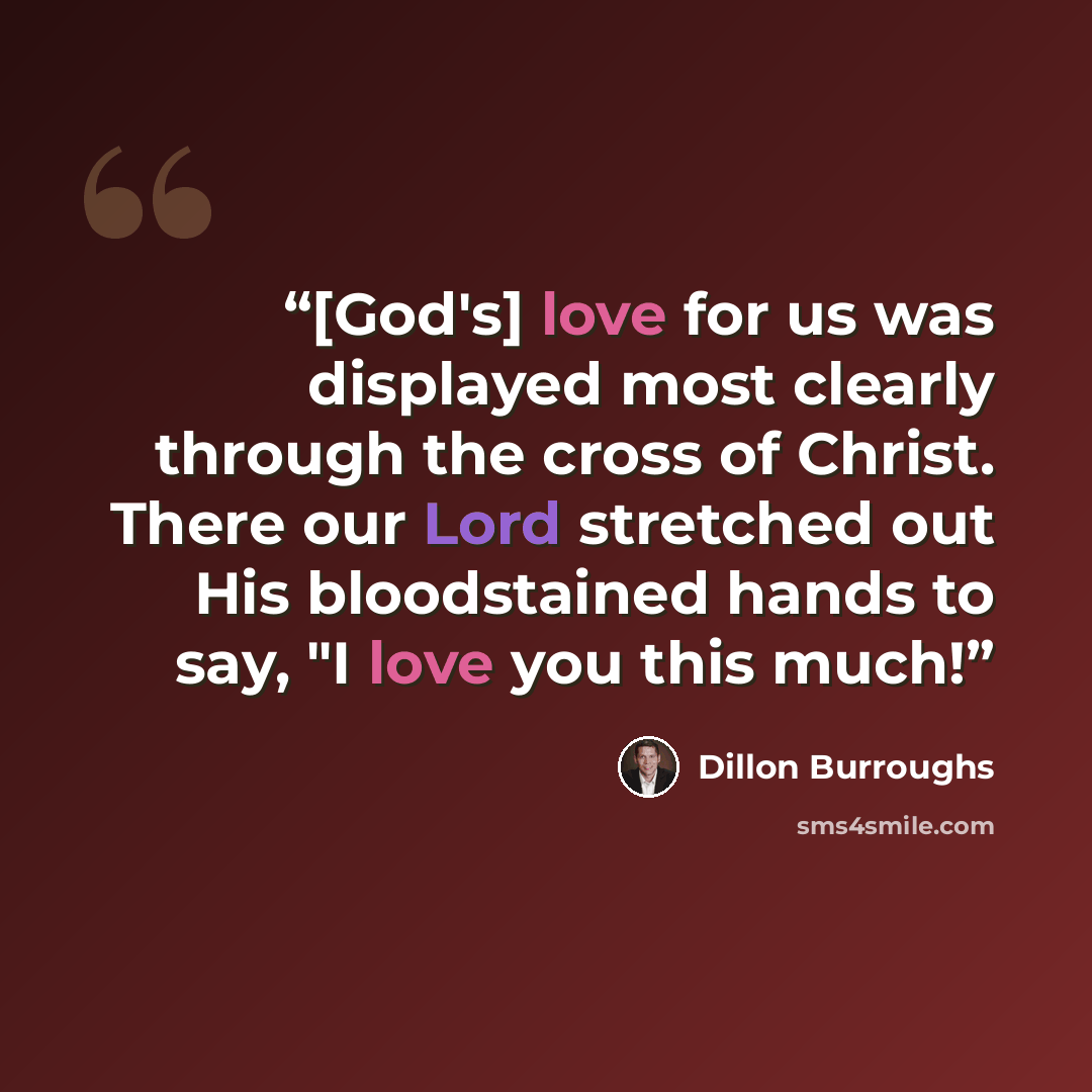 “[God's] love for us was displayed most clearly through the cross of Christ. There our Lord stretched out His bloodstained hands to say, "I love you this much!” quote by Dillon Burroughs