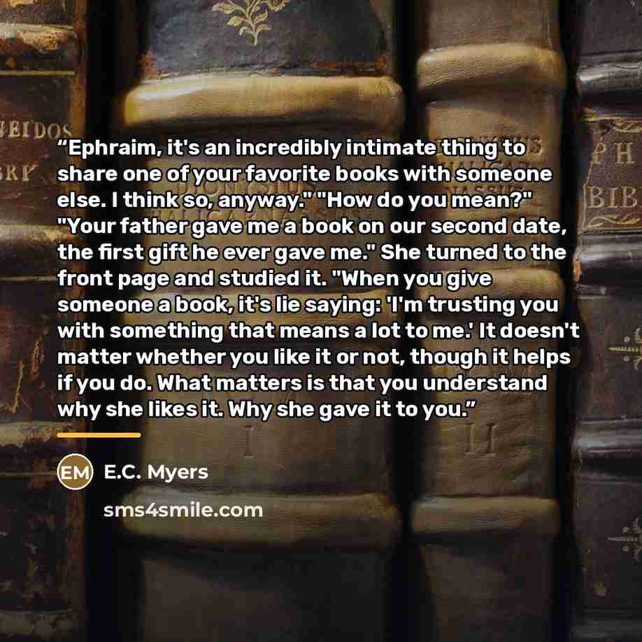 “Ephraim, it's an incredibly intimate thing to share one of your favorite books with someone else. I think so, anyway." "How do you mean?" "Your father gave me a book on our second date, the first gift he ever gave me." She turned to the front page and studied it. "When you give someone a book…” quote by E.C. Myers