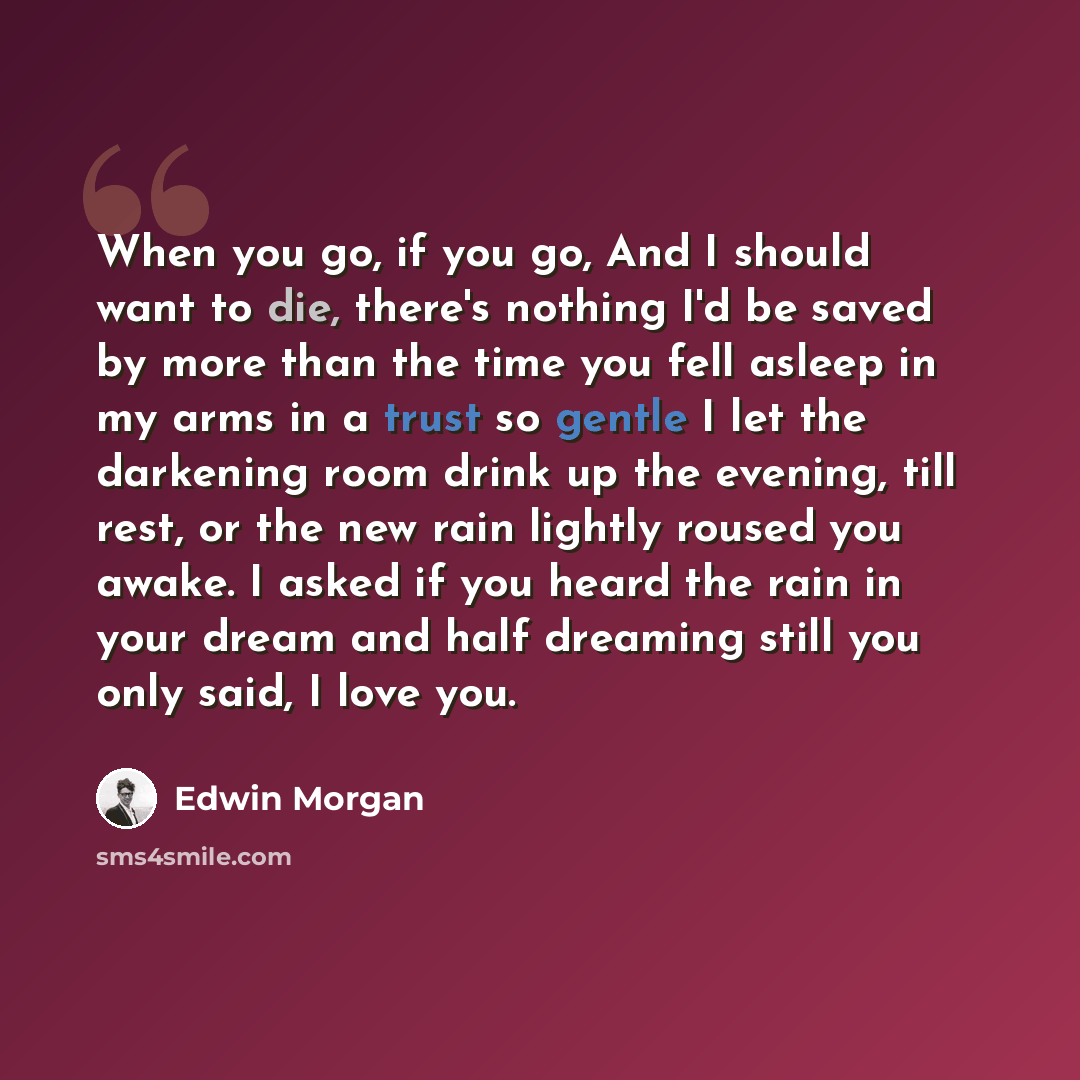 “When you go, if you go, And I should want to die, there's nothing I'd be saved by more than the time you fell asleep in my arms in a trust so gentle I let the darkening room drink up the evening, till rest, or the new rain lightly roused you awake. I asked if you heard the rain in your dream and…” quote by Edwin Morgan