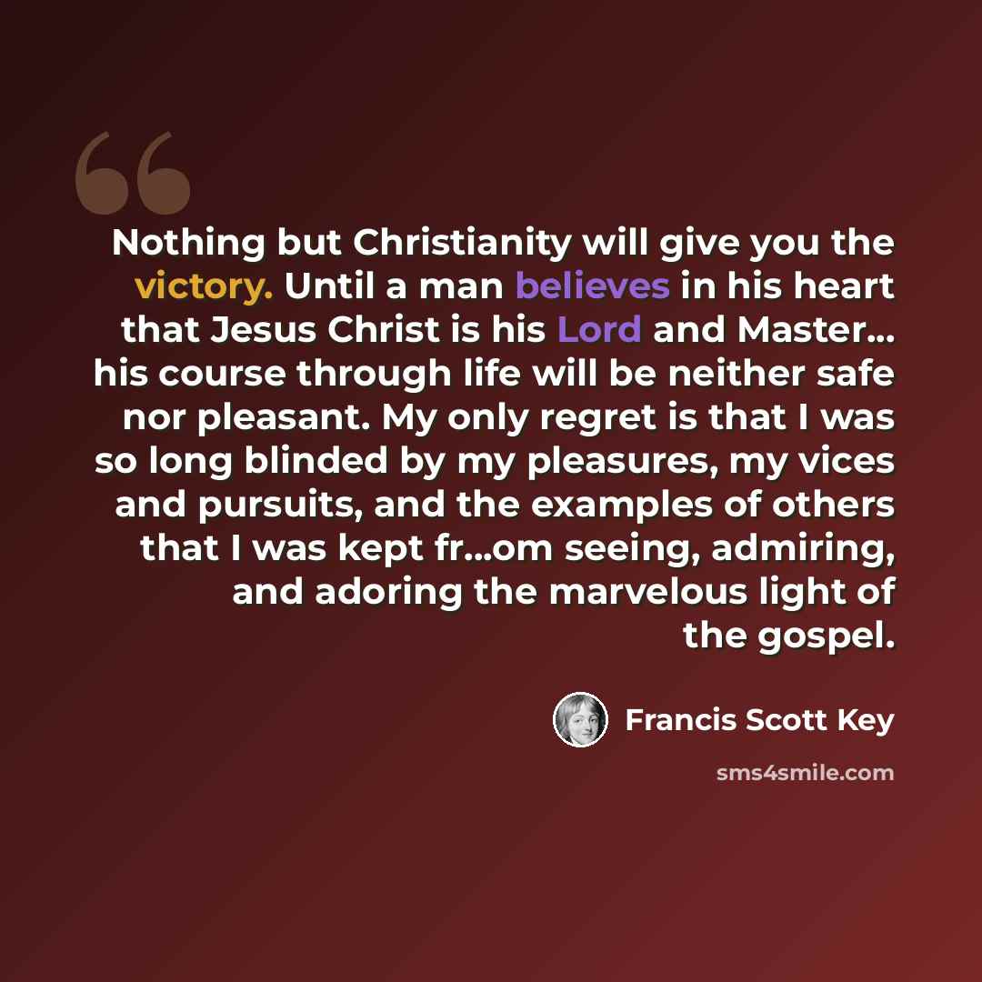 “Nothing but Christianity will give you the victory. Until a man believes in his heart that Jesus Christ is his Lord and Master... his course through life will be neither safe nor pleasant. My only regret is that I was so long blinded by my pleasures, my vices and pursuits, and the examples of…” quote by Francis Scott Key