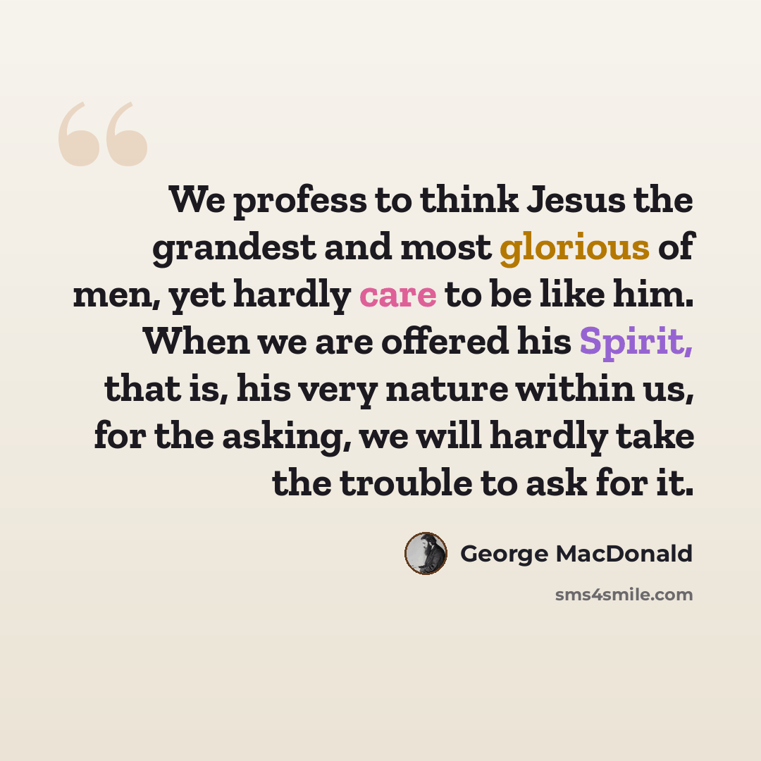 “We profess to think Jesus the grandest and most glorious of men, yet hardly care to be like him. When we are offered his Spirit, that is, his very nature within us, for the asking, we will hardly take the trouble to ask for it.” quote by George MacDonald