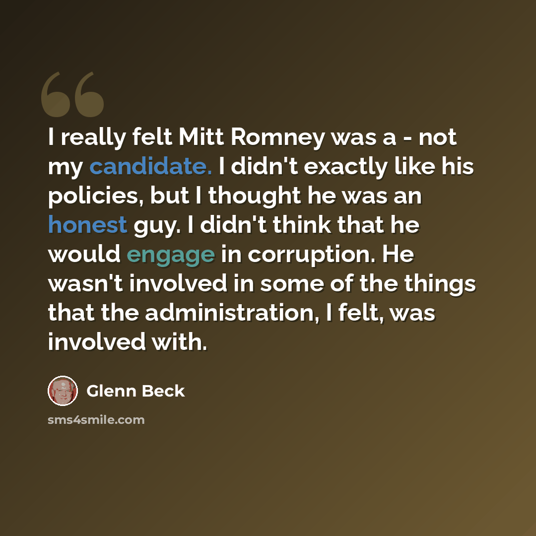 “I really felt Mitt Romney was a - not my candidate. I didn't exactly like his policies, but I thought he was an honest guy. I didn't think that he would engage in corruption. He wasn't involved in some of the things that the administration, I felt, was involved with.” quote by Glenn Beck