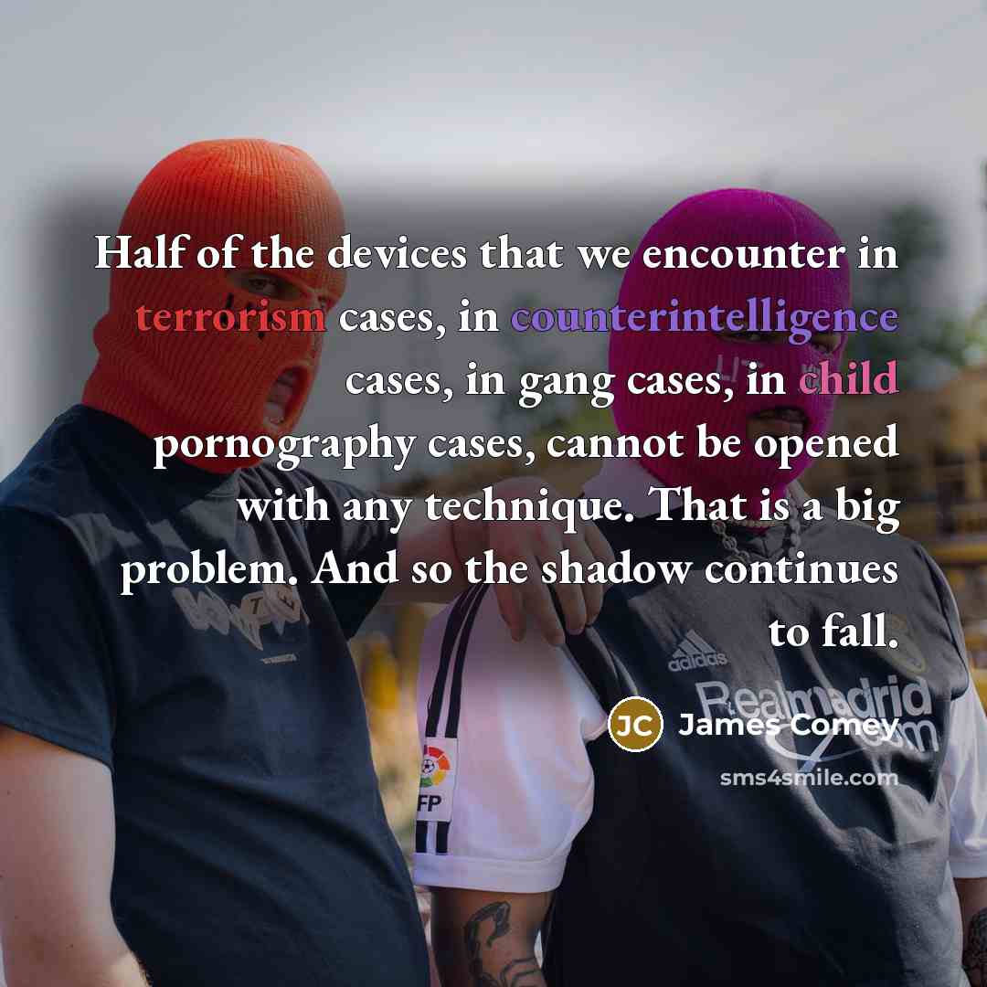 “Half of the devices that we encounter in terrorism cases, in counterintelligence cases, in gang cases, in child pornography cases, cannot be opened with any technique. That is a big problem. And so the shadow continues to fall.” quote by James Comey
