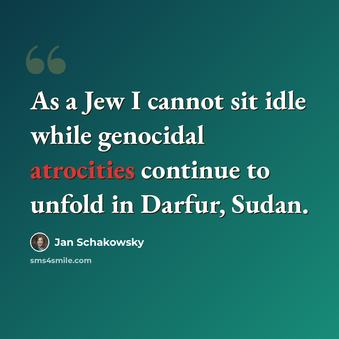 “As a Jew I cannot sit idle while genocidal atrocities continue to unfold in Darfur, Sudan.” quote by Jan Schakowsky