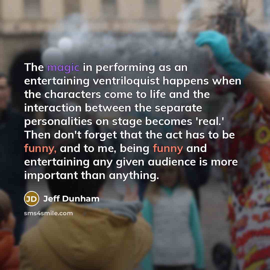 “The magic in performing as an entertaining ventriloquist happens when the characters come to life and the interaction between the separate personalities on stage becomes 'real.' Then don't forget that the act has to be funny, and to me, being funny and entertaining any given audience is more…” quote by Jeff Dunham