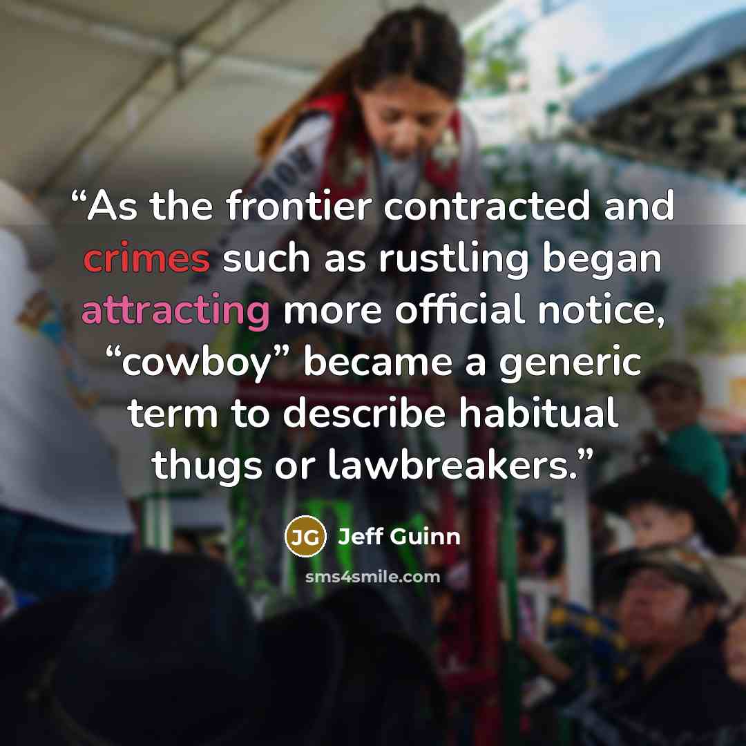 “As the frontier contracted and crimes such as rustling began attracting more official notice, “cowboy” became a generic term to describe habitual thugs or lawbreakers.” quote by Jeff Guinn