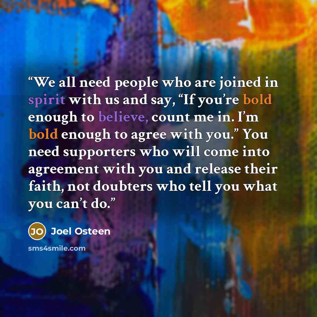 “We all need people who are joined in spirit with us and say, “If you’re bold enough to believe, count me in. I’m bold enough to agree with you.” You need supporters who will come into agreement with you and release their faith, not doubters who tell you what you can’t do.” quote by Joel Osteen