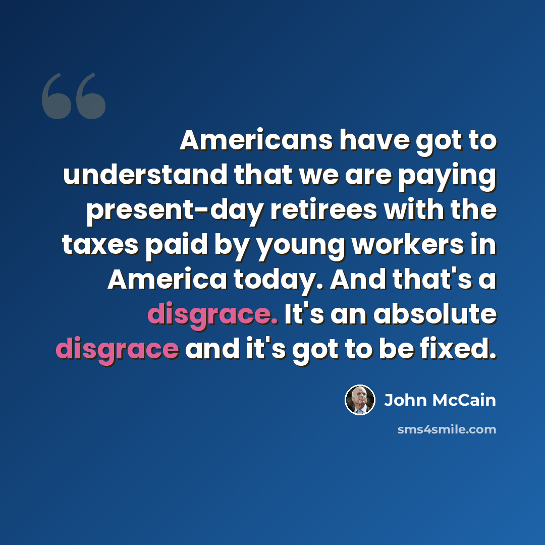 “Americans have got to understand that we are paying present-day retirees with the taxes paid by young workers in America today. And that's a disgrace. It's an absolute disgrace and it's got to be fixed.” quote by John McCain