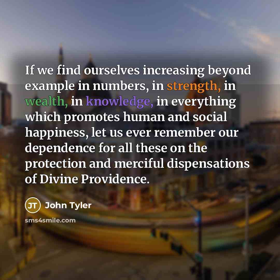 “If we find ourselves increasing beyond example in numbers, in strength, in wealth, in knowledge, in everything which promotes human and social happiness, let us ever remember our dependence for all these on the protection and merciful dispensations of Divine Providence.” quote by John Tyler