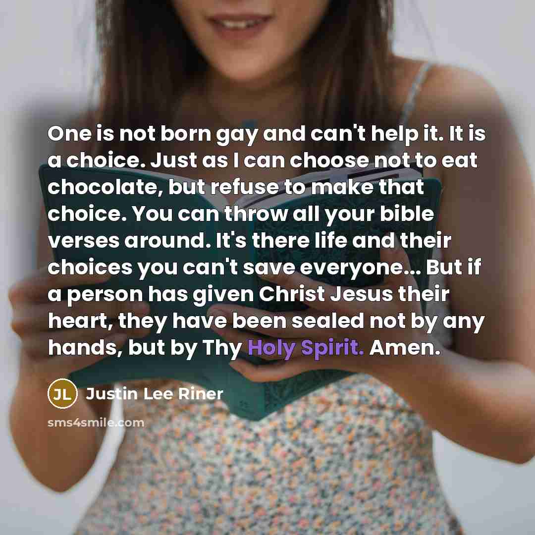 “One is not born gay and can't help it. It is a choice. Just as I can choose not to eat chocolate, but refuse to make that choice. You can throw all your bible verses around. It's there life and their choices you can't save everyone... But if a person has given Christ Jesus their heart, they have…” quote by Justin Lee Riner