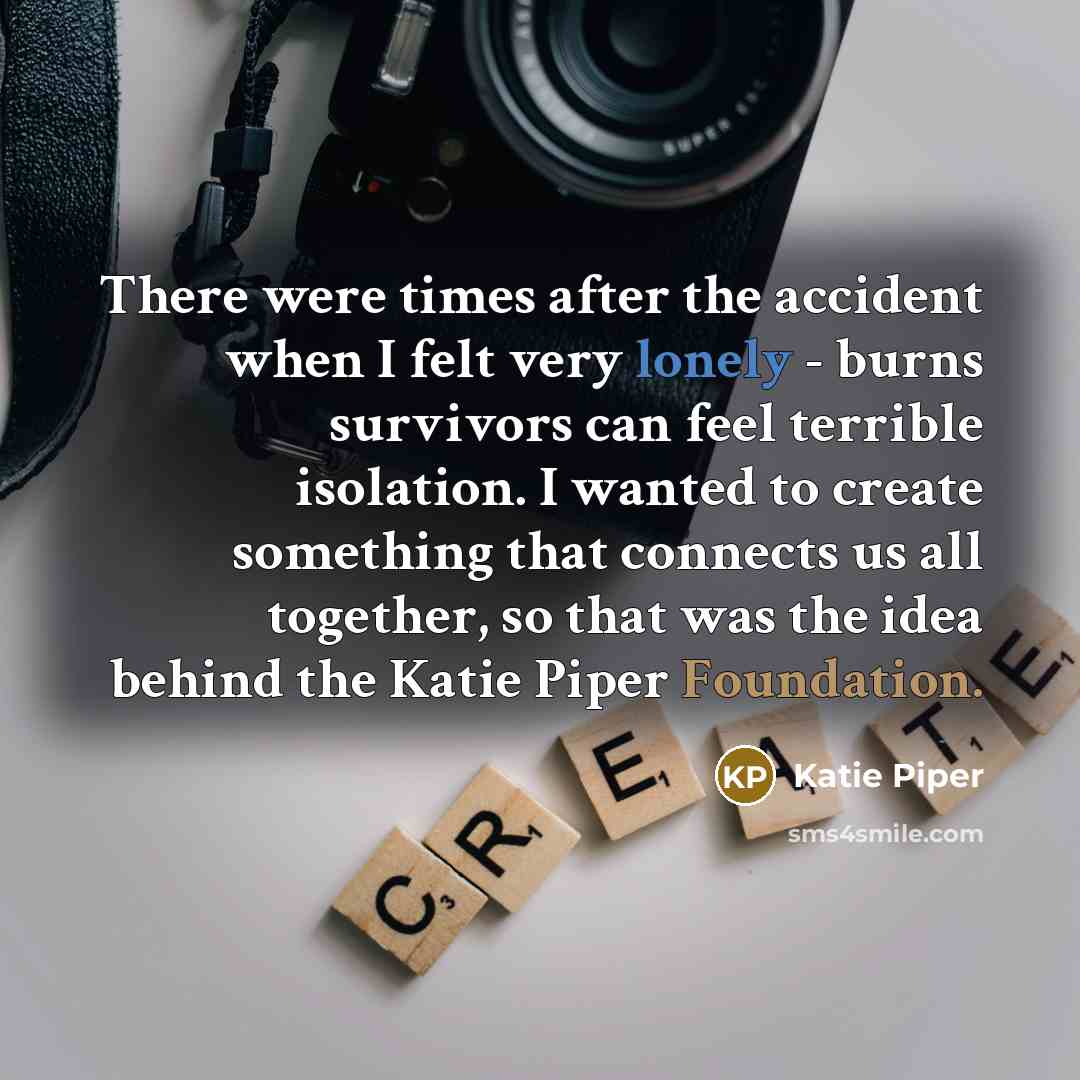 “There were times after the accident when I felt very lonely - burns survivors can feel terrible isolation. I wanted to create something that connects us all together, so that was the idea behind the Katie Piper Foundation.” quote by Katie Piper