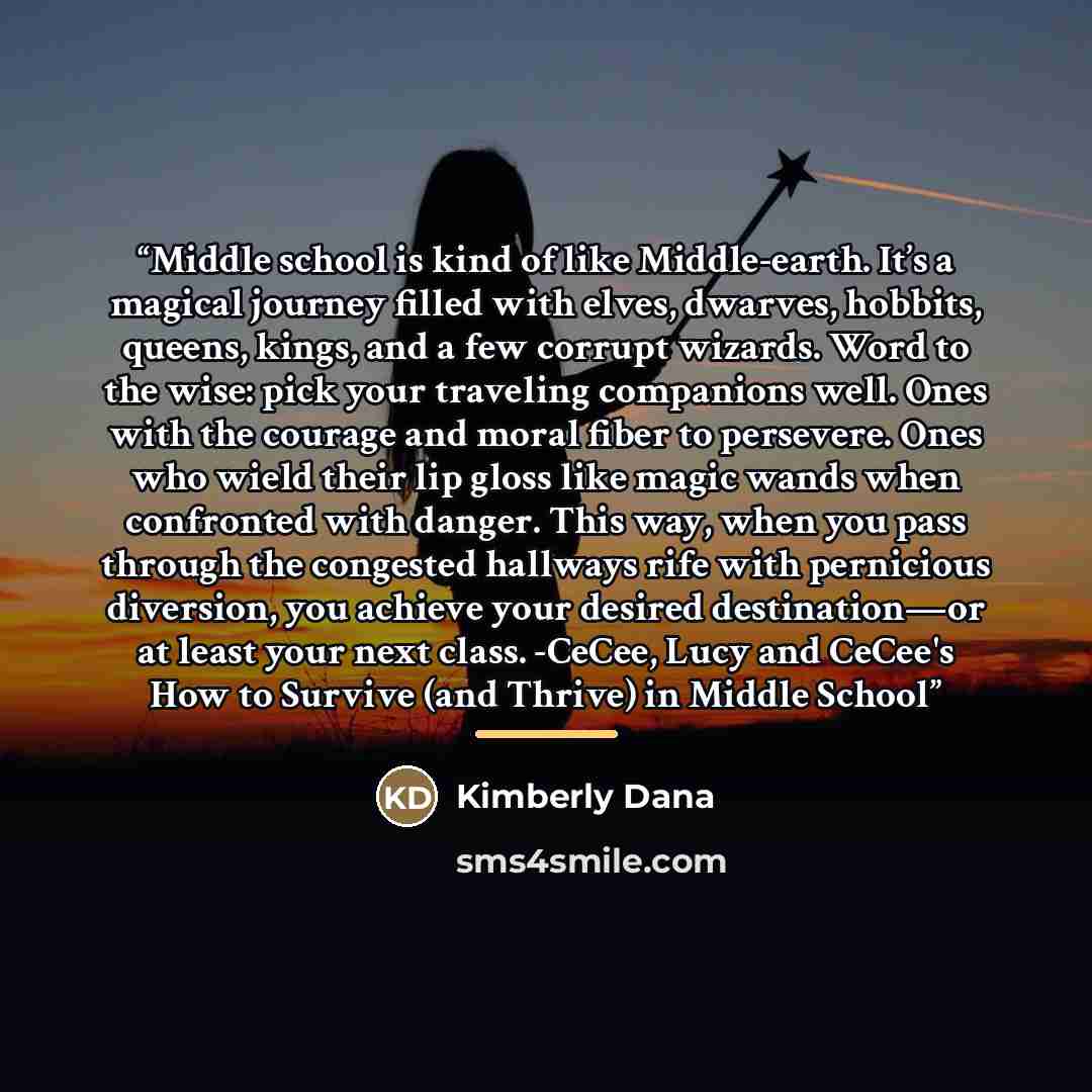 “Middle school is kind of like Middle-earth. It’s a magical journey filled with elves, dwarves, hobbits, queens, kings, and a few corrupt wizards. Word to the wise: pick your traveling companions well. Ones with the courage and moral fiber to persevere. Ones who wield their lip gloss like magic…” quote by Kimberly Dana