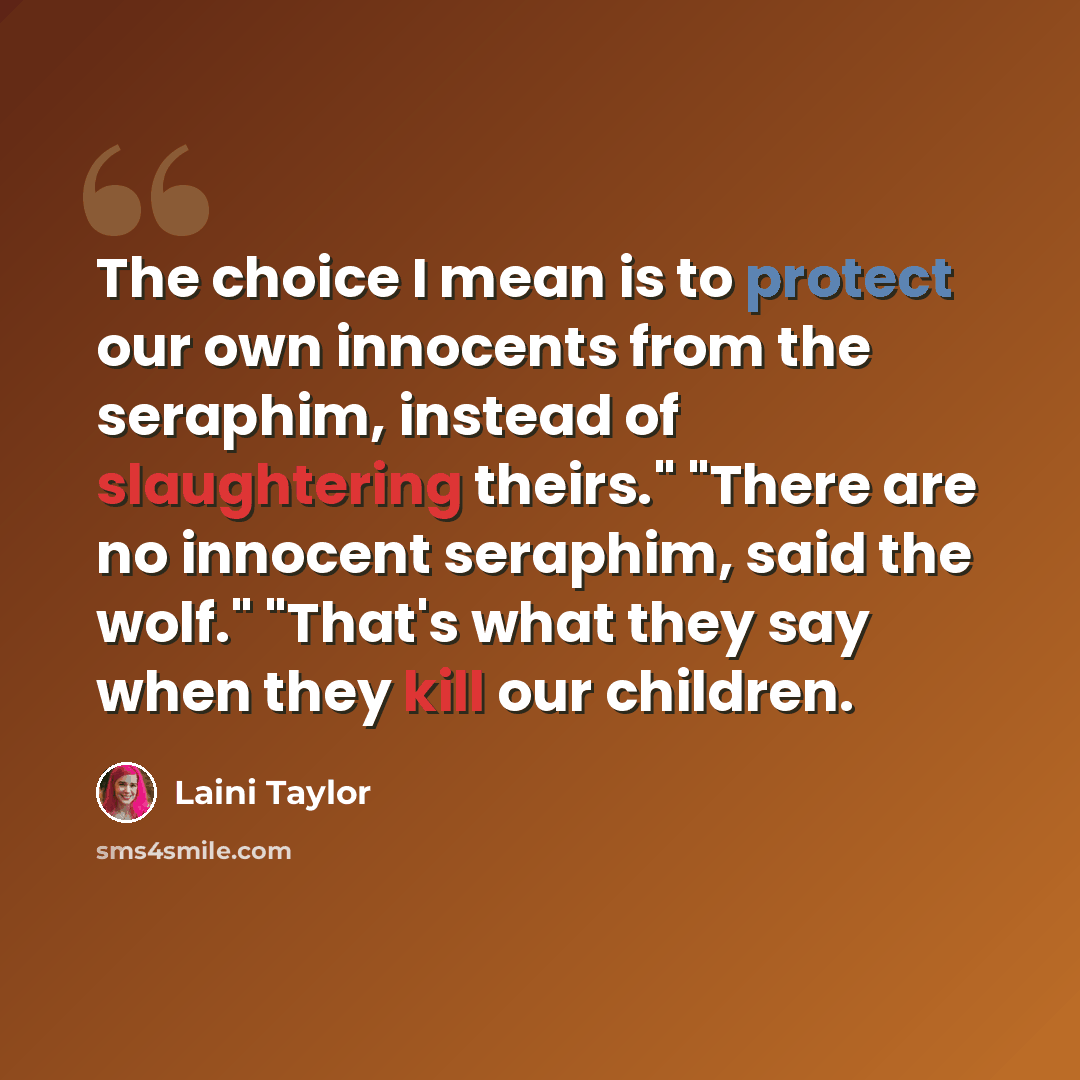 “The choice I mean is to protect our own innocents from the seraphim, instead of slaughtering theirs." "There are no innocent seraphim, said the wolf." "That's what they say when they kill our children.” quote by Laini Taylor