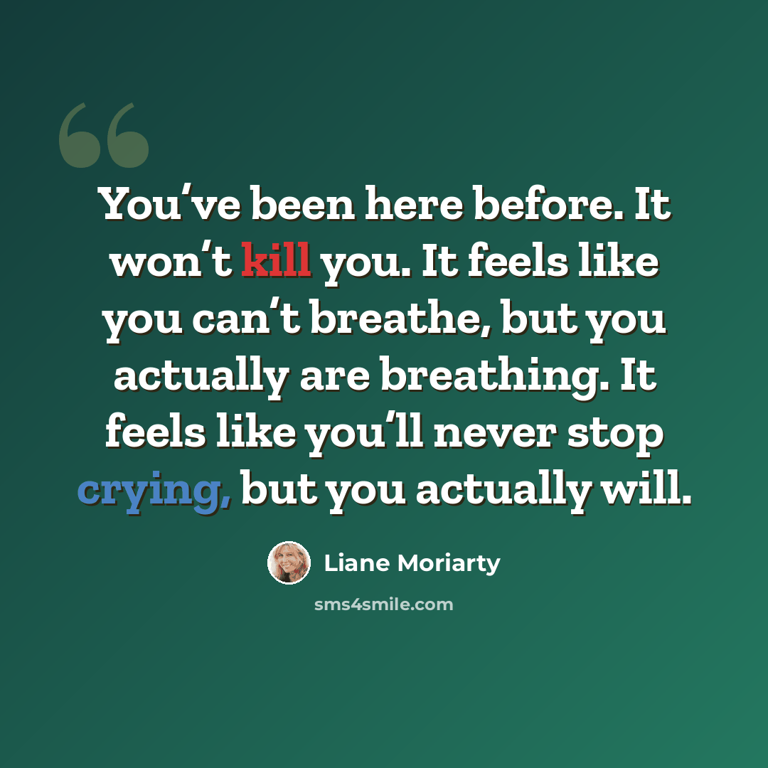 “You’ve been here before. It won’t kill you. It feels like you can’t breathe, but you actually are breathing. It feels like you’ll never stop crying, but you actually will.” quote by Liane Moriarty