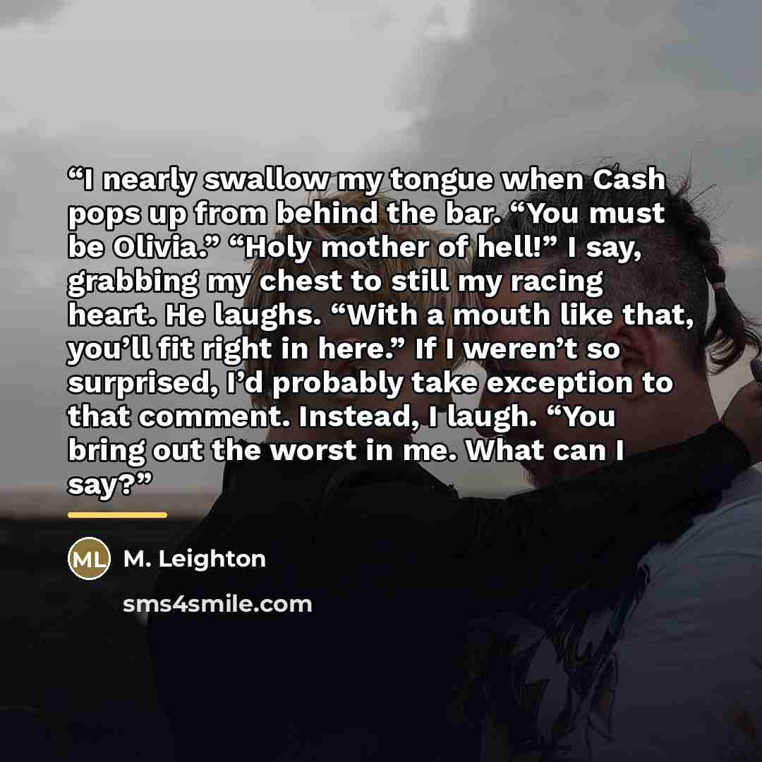 “I nearly swallow my tongue when Cash pops up from behind the bar. “You must be Olivia.” “Holy mother of hell!” I say, grabbing my chest to still my racing heart. He laughs. “With a mouth like that, you’ll fit right in here.” If I weren’t so surprised, I’d probably take exception to that comment…” quote by M. Leighton