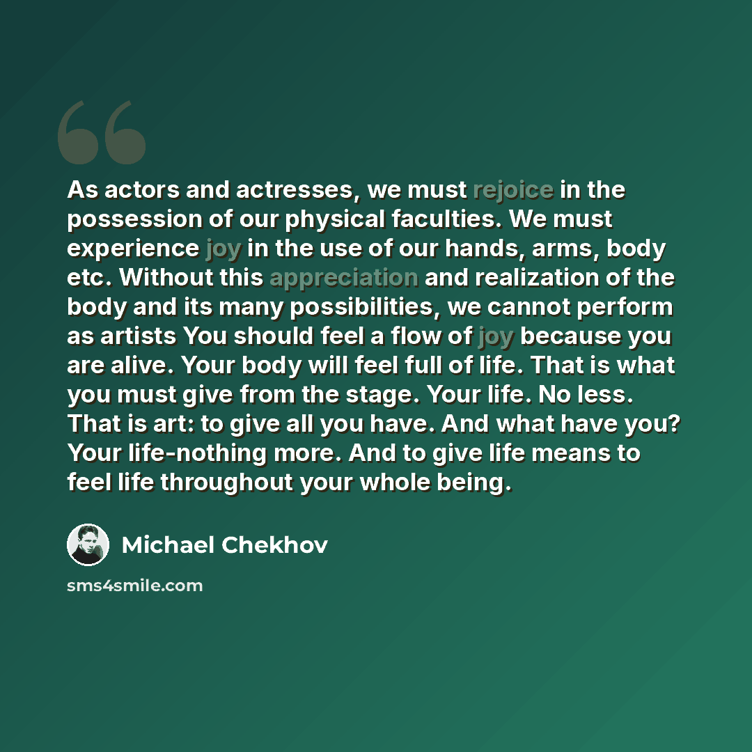 “As actors and actresses, we must rejoice in the possession of our physical faculties. We must experience joy in the use of our hands, arms, body etc. Without this appreciation and realization of the body and its many possibilities, we cannot perform as artists You should feel a flow of joy because…” quote by Michael Chekhov