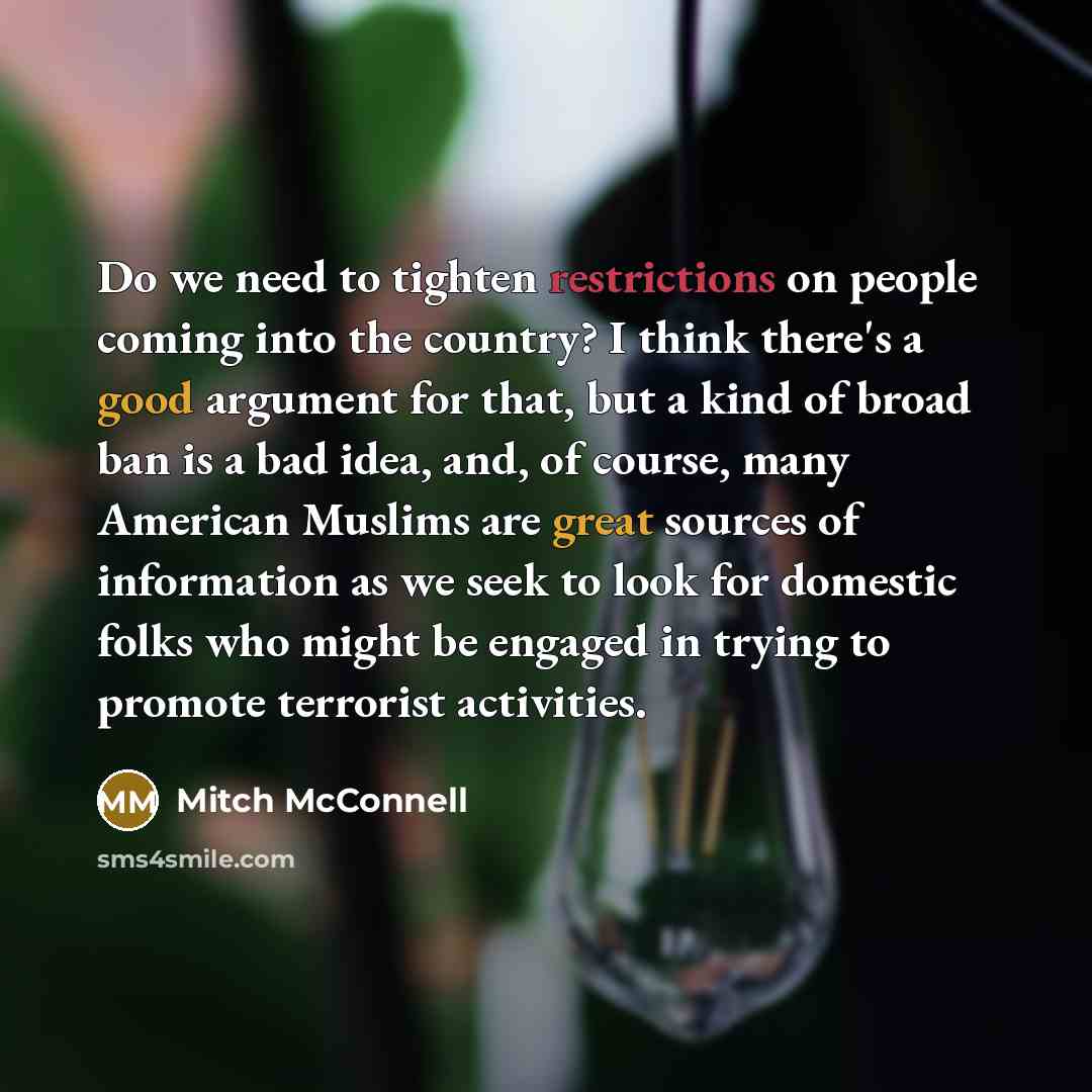 “Do we need to tighten restrictions on people coming into the country? I think there's a good argument for that, but a kind of broad ban is a bad idea, and, of course, many American Muslims are great sources of information as we seek to look for domestic folks who might be engaged in trying to…” quote by Mitch McConnell