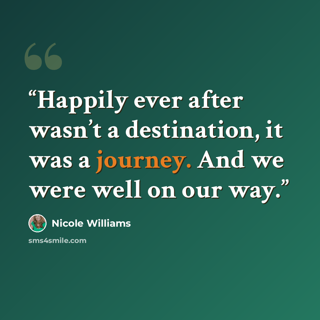 “Happily ever after wasn’t a destination, it was a journey. And we were well on our way.” quote by Nicole Williams