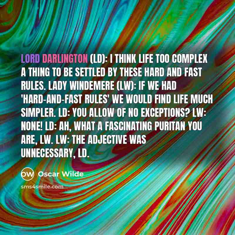 “Lord Darlington (LD): I think life too complex a thing to be settled by these hard and fast rules. Lady Windemere (LW): If we had 'hard-and-fast rules' we would find life much simpler. LD: You allow of no exceptions? LW: None! LD: Ah, what a fascinating Puritan you are, LW. LW: The adjective was…” quote by Oscar Wilde