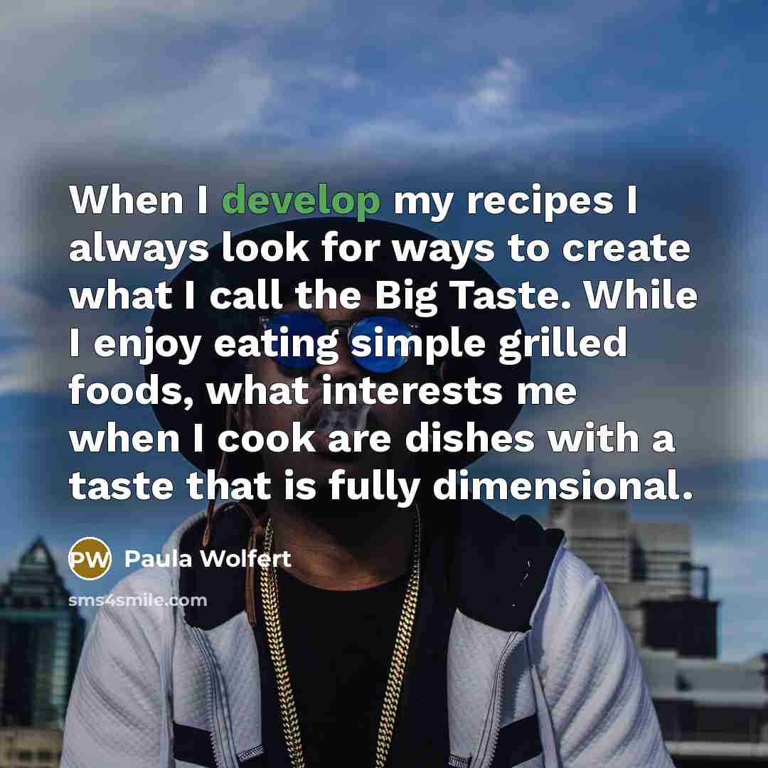 “When I develop my recipes I always look for ways to create what I call the Big Taste. While I enjoy eating simple grilled foods, what interests me when I cook are dishes with a taste that is fully dimensional.” quote by Paula Wolfert