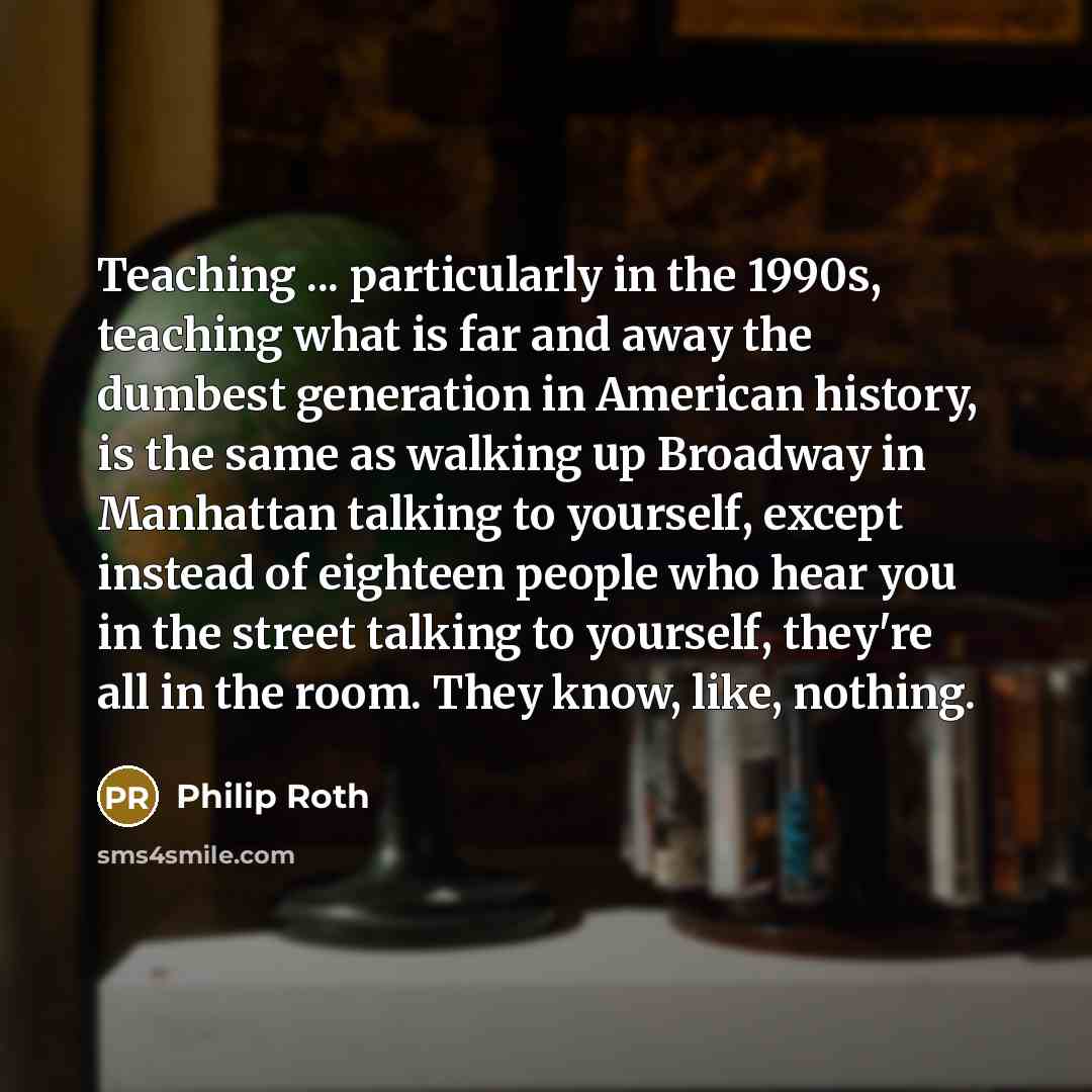 “Teaching ... particularly in the 1990s, teaching what is far and away the dumbest generation in American history, is the same as walking up Broadway in Manhattan talking to yourself, except instead of eighteen people who hear you in the street talking to yourself, they're all in the room. They…” quote by Philip Roth