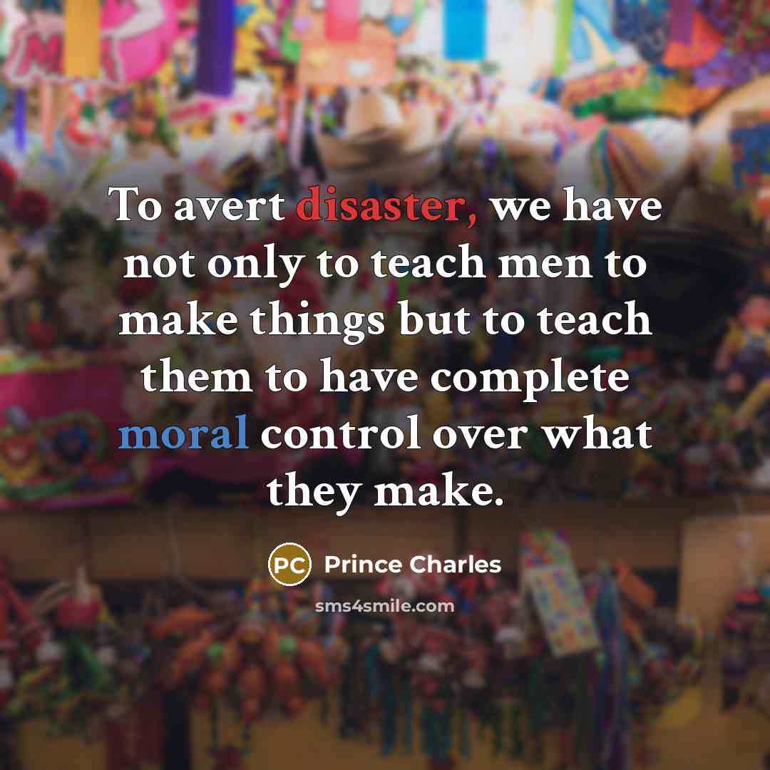 “To avert disaster, we have not only to teach men to make things but to teach them to have complete moral control over what they make.” quote by Prince Charles