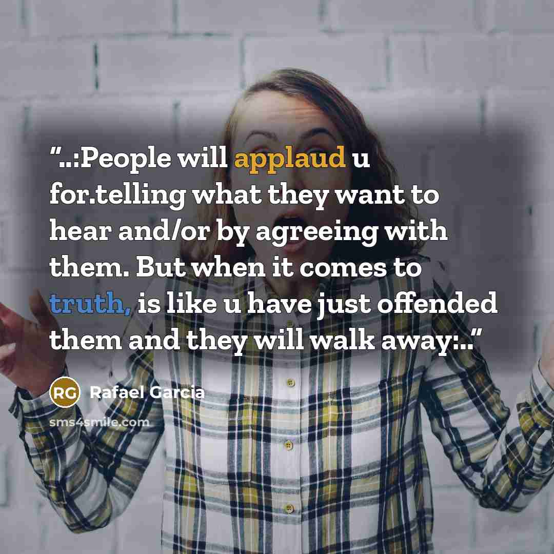 “..:People will applaud u for.telling what they want to hear and/or by agreeing with them. But when it comes to truth, is like u have just offended them and they will walk away:..” quote by Rafael Garcia