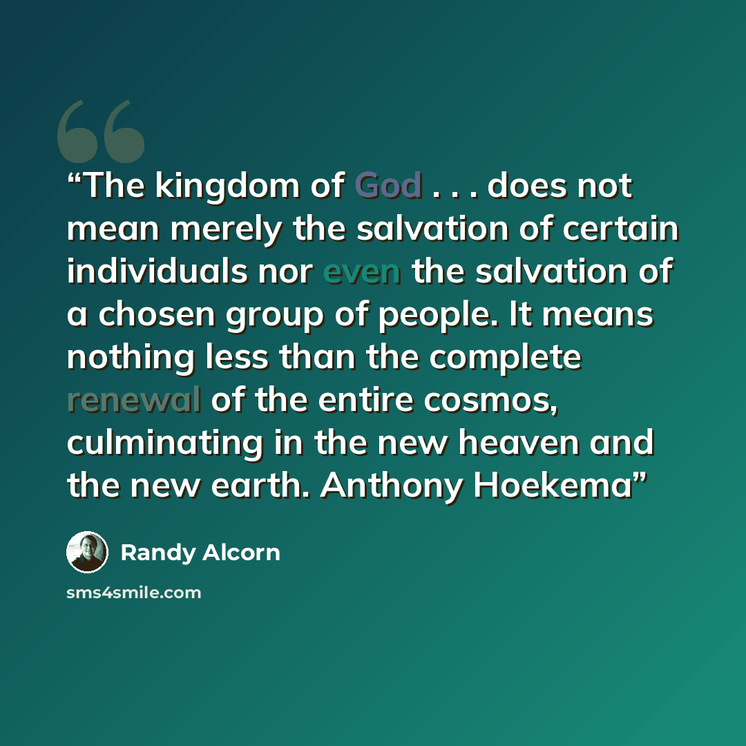 “The kingdom of God . . . does not mean merely the salvation of certain individuals nor even the salvation of a chosen group of people. It means nothing less than the complete renewal of the entire cosmos, culminating in the new heaven and the new earth. Anthony Hoekema” quote by Randy Alcorn