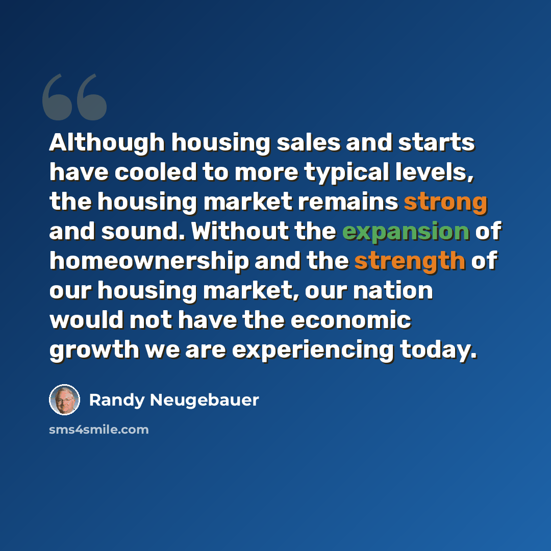 “Although housing sales and starts have cooled to more typical levels, the housing market remains strong and sound. Without the expansion of homeownership and the strength of our housing market, our nation would not have the economic growth we are experiencing today.” quote by Randy Neugebauer