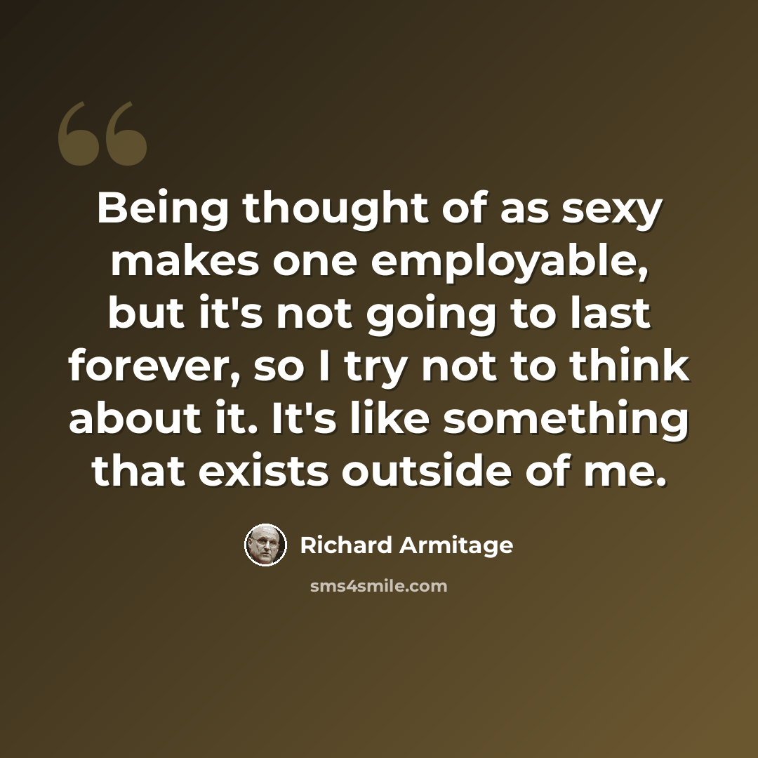 “Being thought of as sexy makes one employable, but it's not going to last forever, so I try not to think about it. It's like something that exists outside of me.” quote by Richard Armitage