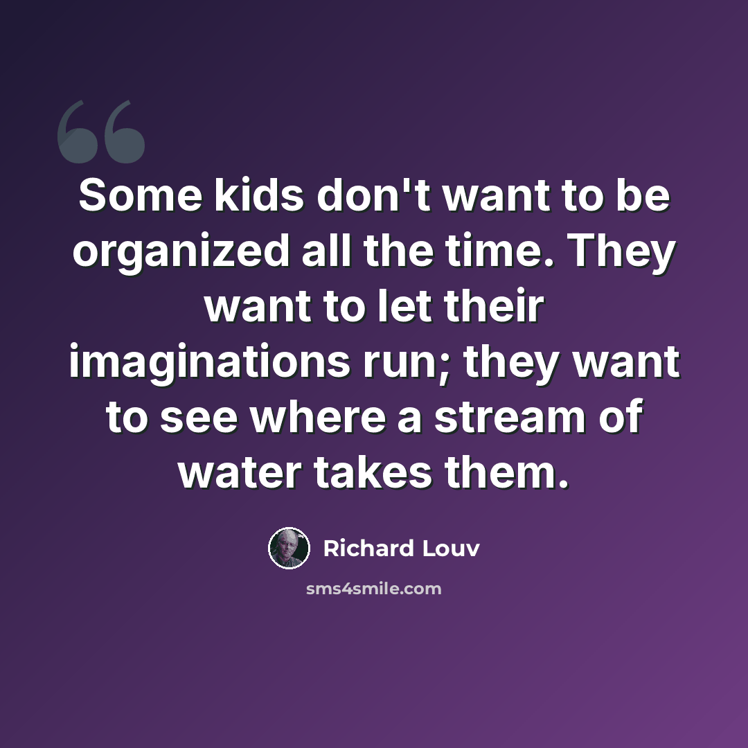 “Some kids don't want to be organized all the time. They want to let their imaginations run; they want to see where a stream of water takes them.” quote by Richard Louv
