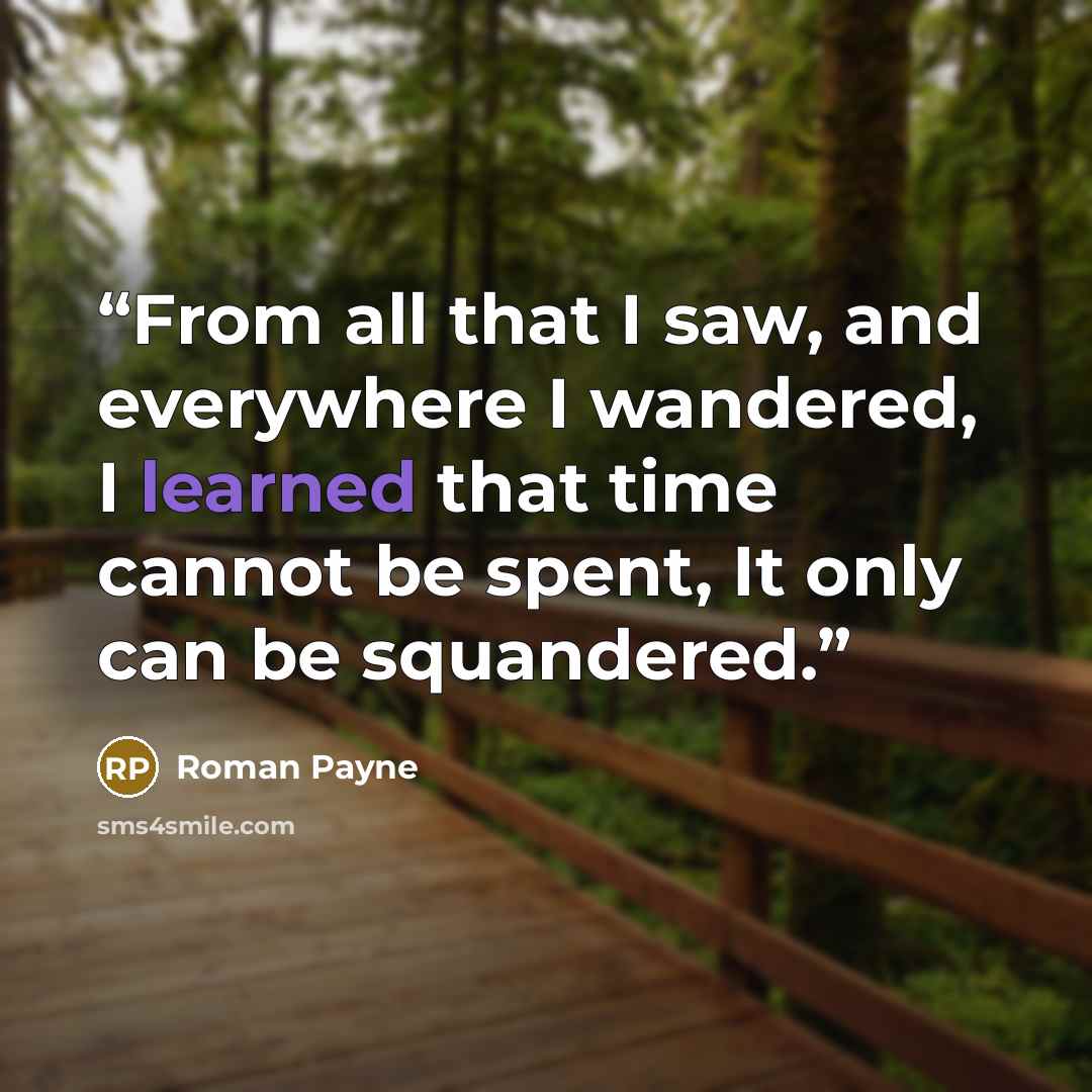 “From all that I saw, and everywhere I wandered, I learned that time cannot be spent, It only can be squandered.” quote by Roman Payne