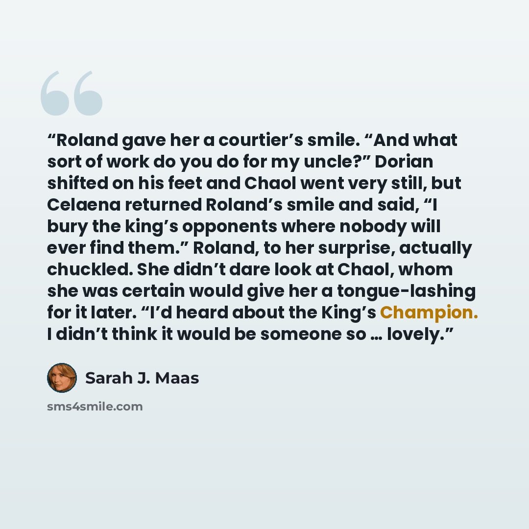 “Roland gave her a courtier’s smile. “And what sort of work do you do for my uncle?” Dorian shifted on his feet and Chaol went very still, but Celaena returned Roland’s smile and said, “I bury the king’s opponents where nobody will ever find them.” Roland, to her surprise, actually chuckled. She…” quote by Sarah J. Maas