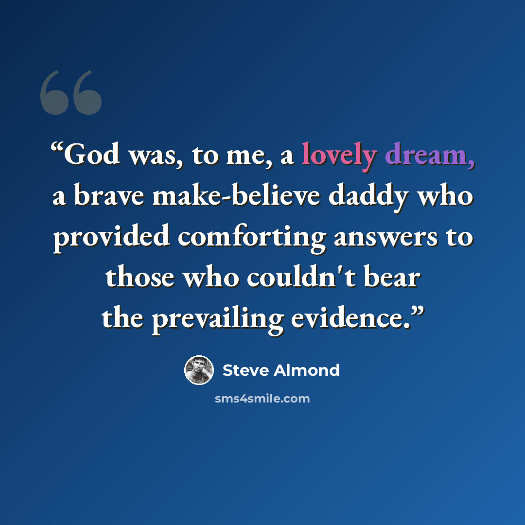 “God was, to me, a lovely dream, a brave make-believe daddy who provided comforting answers to those who couldn't bear the prevailing evidence.” quote by Steve Almond