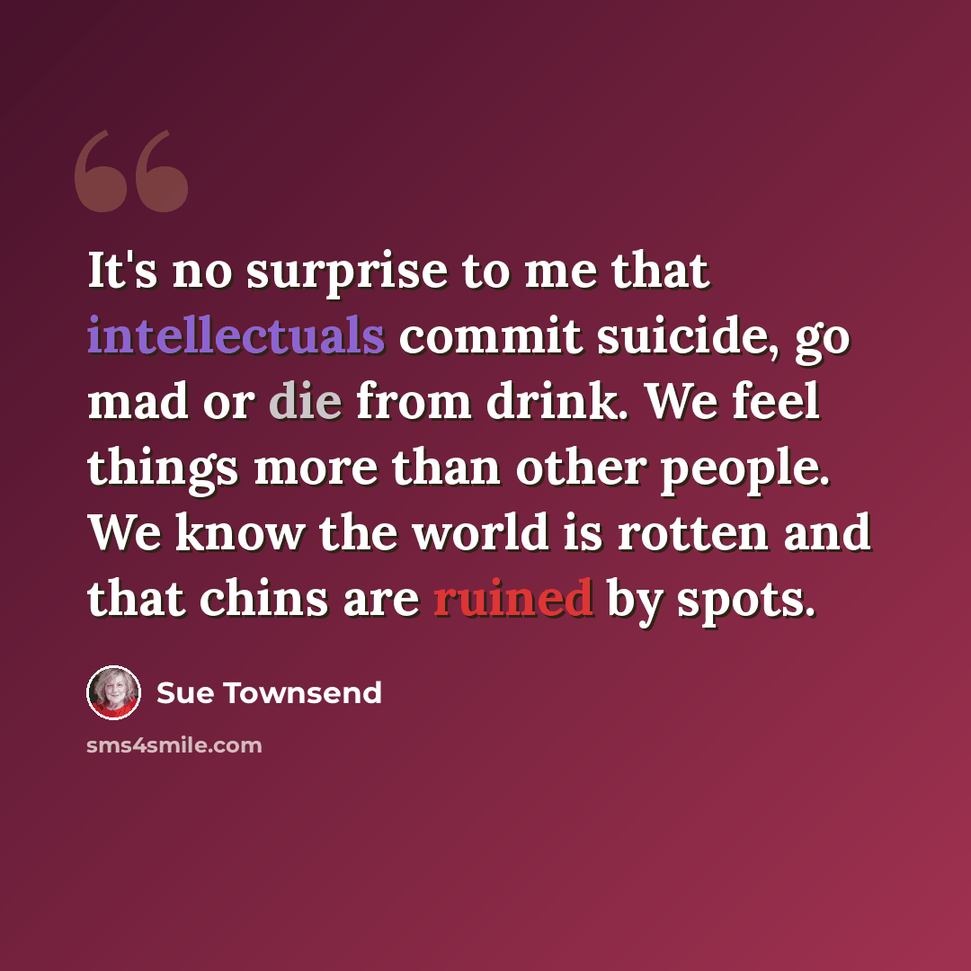 “It's no surprise to me that intellectuals commit suicide, go mad or die from drink. We feel things more than other people. We know the world is rotten and that chins are ruined by spots.” quote by Sue Townsend