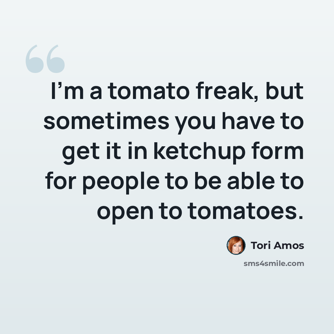 “I'm a tomato freak, but sometimes you have to get it in ketchup form for people to be able to open to tomatoes.” quote by Tori Amos