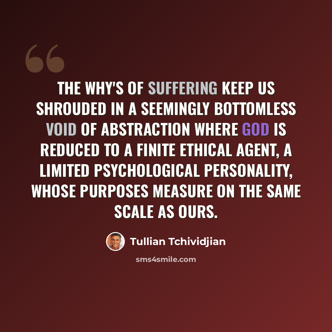 “The Why's of suffering keep us shrouded in a seemingly bottomless void of abstraction where God is reduced to a finite ethical agent, a limited psychological personality, whose purposes measure on the same scale as ours.” quote by Tullian Tchividjian