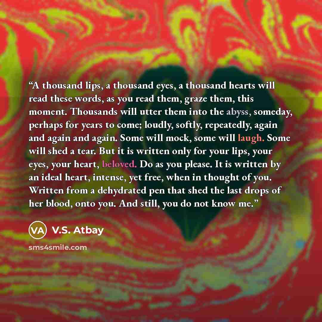 “A thousand lips, a thousand eyes, a thousand hearts will read these words, as you read them, graze them, this moment. Thousands will utter them into the abyss, someday, perhaps for years to come; loudly, softly, repeatedly, again and again and again. Some will mock, some will laugh. Some will shed…” quote by V.S. Atbay