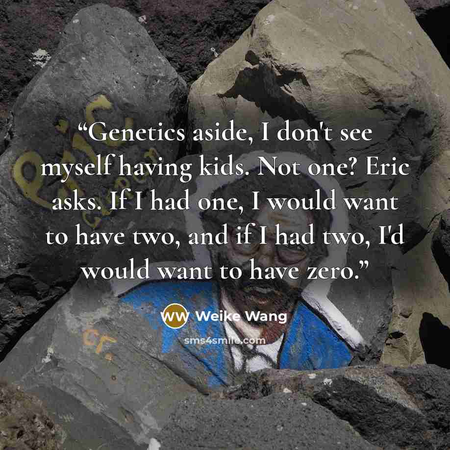 “Genetics aside, I don't see myself having kids. Not one? Eric asks. If I had one, I would want to have two, and if I had two, I'd would want to have zero.” quote by Weike Wang