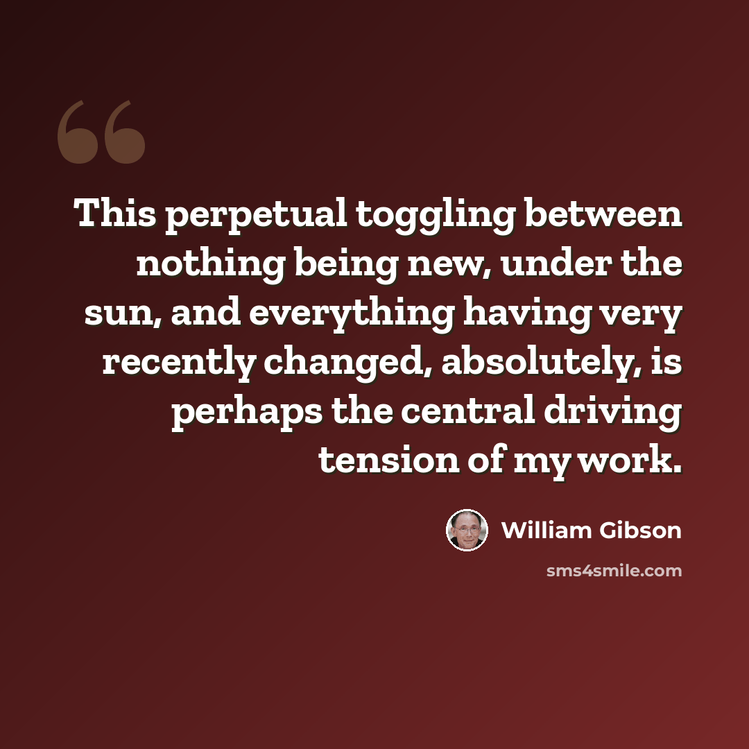 “This perpetual toggling between nothing being new, under the sun, and everything having very recently changed, absolutely, is perhaps the central driving tension of my work.” quote by William Gibson