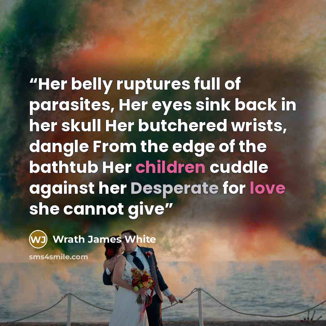 “Her belly ruptures full of parasites, Her eyes sink back in her skull Her butchered wrists, dangle From the edge of the bathtub Her children cuddle against her Desperate for love she cannot give” quote by Wrath James White