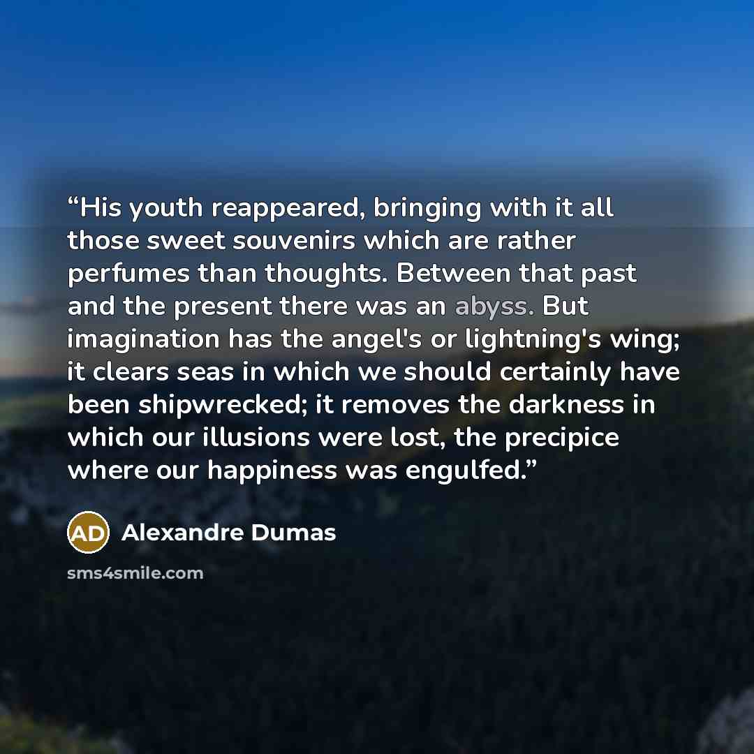 “His youth reappeared, bringing with it all those sweet souvenirs which are rather perfumes than thoughts. Between that past and the present there was an abyss. But imagination has the angel's or lightning's wing; it clears seas in which we should certainly have been shipwrecked; it removes the…” quote by Alexandre Dumas