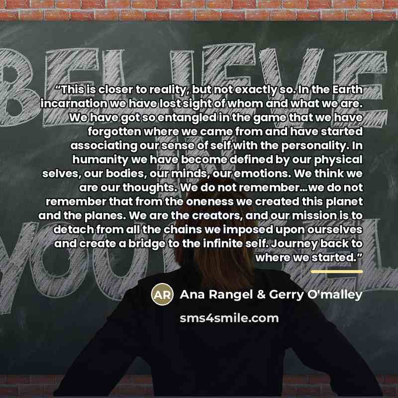 “This is closer to reality, but not exactly so. In the Earth incarnation we have lost sight of whom and what we are. We have got so entangled in the game that we have forgotten where we came from and have started associating our sense of self with the personality. In humanity we have become defined…” quote by Ana Rangel & Gerry O'malley