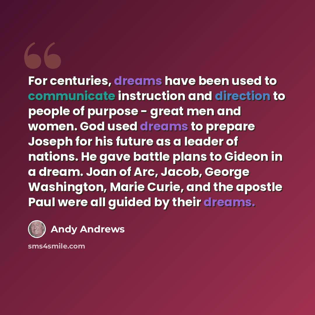 “For centuries, dreams have been used to communicate instruction and direction to people of purpose - great men and women. God used dreams to prepare Joseph for his future as a leader of nations. He gave battle plans to Gideon in a dream. Joan of Arc, Jacob, George Washington, Marie Curie, and the…” quote by Andy Andrews