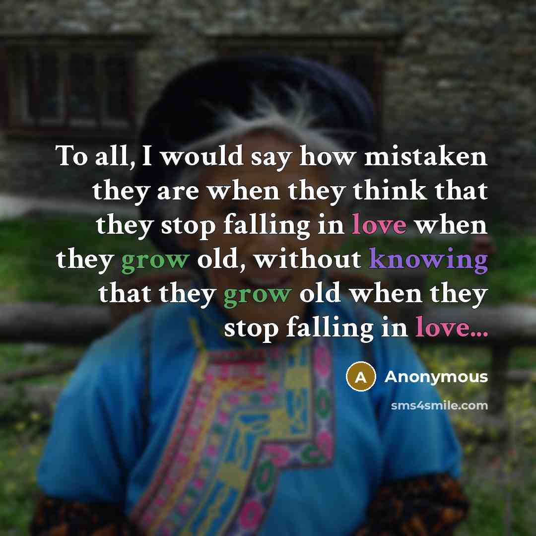 “To all, I would say how mistaken they are when they think that they stop falling in love when they grow old, without knowing that they grow old when they stop falling in love...” quote by Anonymous