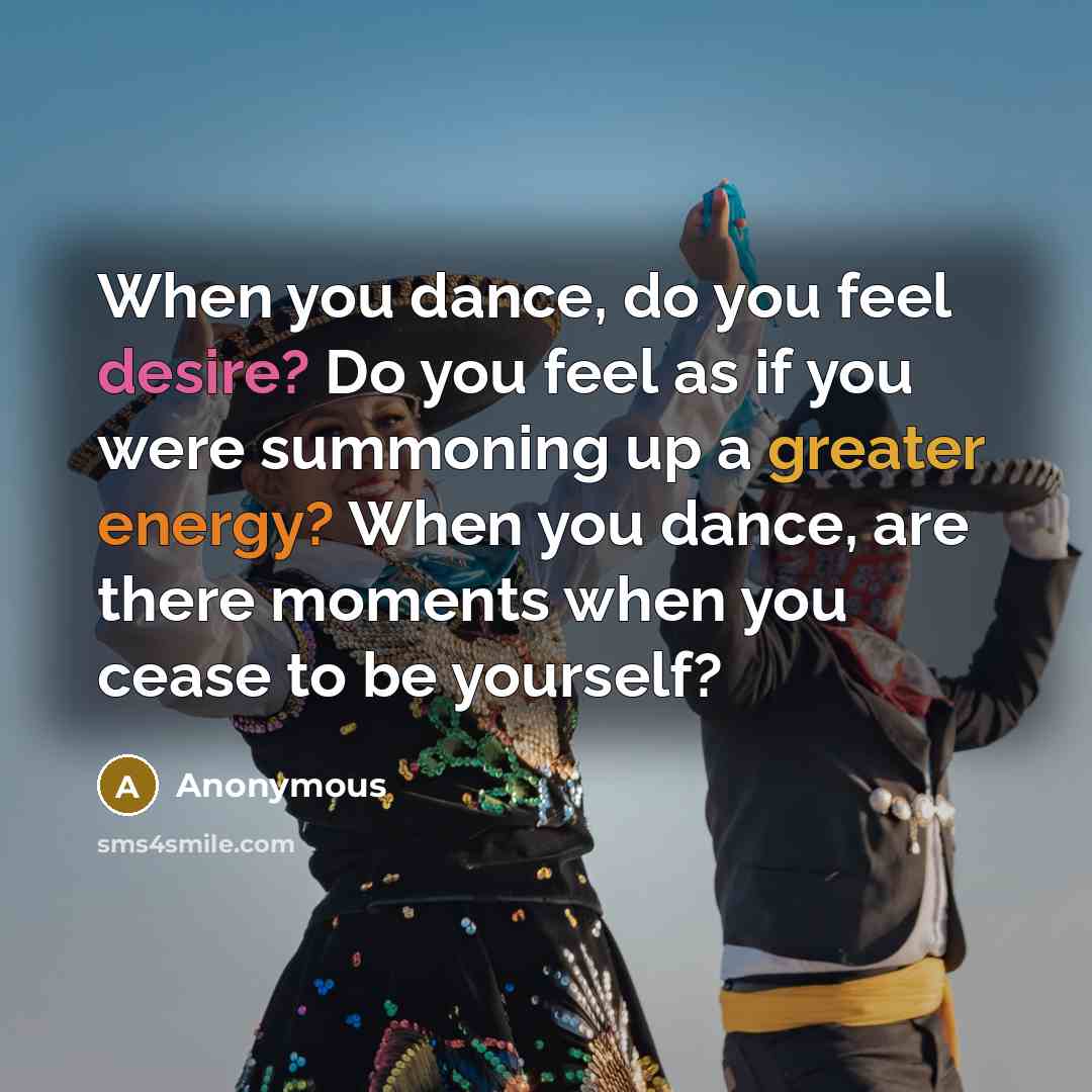 “When you dance, do you feel desire? Do you feel as if you were summoning up a greater energy? When you dance, are there moments when you cease to be yourself?” quote by Anonymous